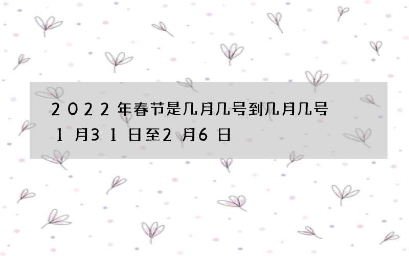 2022年春节是几月几号到几月几号  1月31日至2月6日